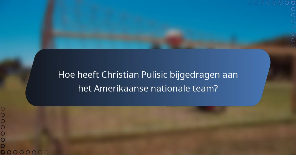 Hoe heeft Christian Pulisic bijgedragen aan het Amerikaanse nationale team?