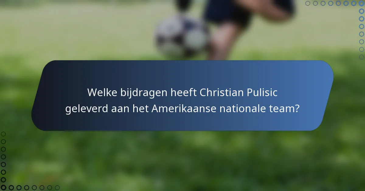 Welke bijdragen heeft Christian Pulisic geleverd aan het Amerikaanse nationale team?